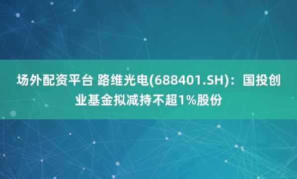 场外配资平台 路维光电(688401.SH)：国投创业基金拟减持不超1%股份