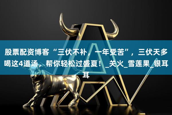 股票配资博客 “三伏不补，一年受苦”，三伏天多喝这4道汤，帮你轻松过盛夏！_关火_雪莲果_银耳