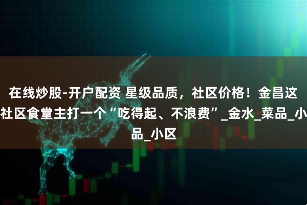 在线炒股-开户配资 星级品质，社区价格！金昌这家社区食堂主打一个“吃得起、不浪费”_金水_菜品_小区