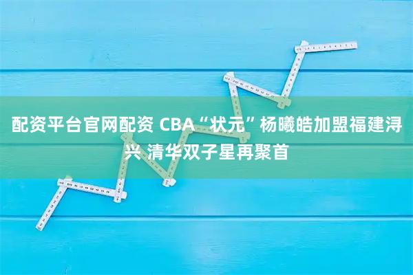 配资平台官网配资 CBA“状元”杨曦皓加盟福建浔兴 清华双子星再聚首