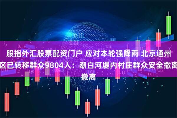 股指外汇股票配资门户 应对本轮强降雨 北京通州区已转移群众9804人：潮白河堤内村庄群众安全撤离