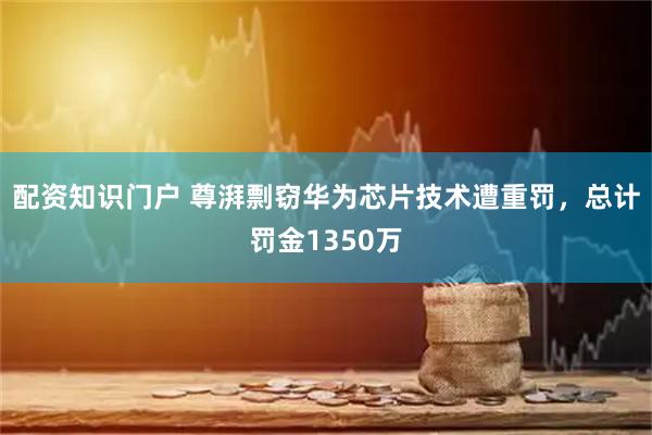 配资知识门户 尊湃剽窃华为芯片技术遭重罚，总计罚金1350万