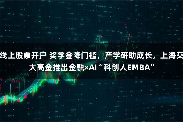 线上股票开户 奖学金降门槛，产学研助成长，上海交大高金推出金融×AI“科创人EMBA”