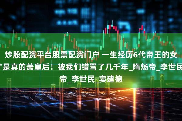 炒股配资平台股票配资门户 一生经历6代帝王的女人，这才是真的萧皇后！被我们错骂了几千年_隋炀帝_李世民_窦建德