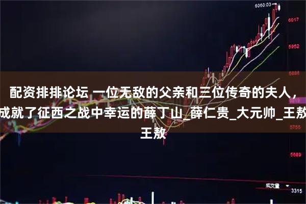 配资排排论坛 一位无敌的父亲和三位传奇的夫人，成就了征西之战中幸运的薛丁山_薛仁贵_大元帅_王敖