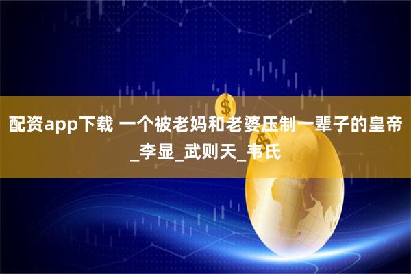 配资app下载 一个被老妈和老婆压制一辈子的皇帝_李显_武则天_韦氏