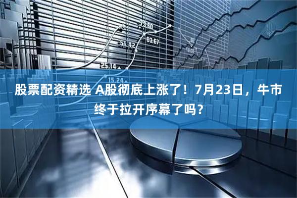 股票配资精选 A股彻底上涨了！7月23日，牛市终于拉开序幕了吗？