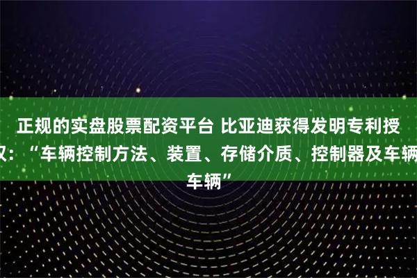 正规的实盘股票配资平台 比亚迪获得发明专利授权：“车辆控制方法、装置、存储介质、控制器及车辆”