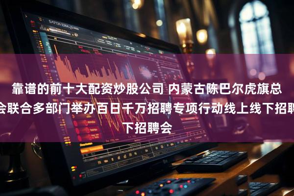 靠谱的前十大配资炒股公司 内蒙古陈巴尔虎旗总工会联合多部门举办百日千万招聘专项行动线上线下招聘会