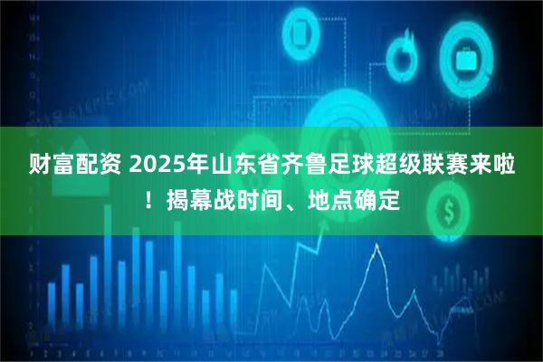 财富配资 2025年山东省齐鲁足球超级联赛来啦！揭幕战时间、地点确定