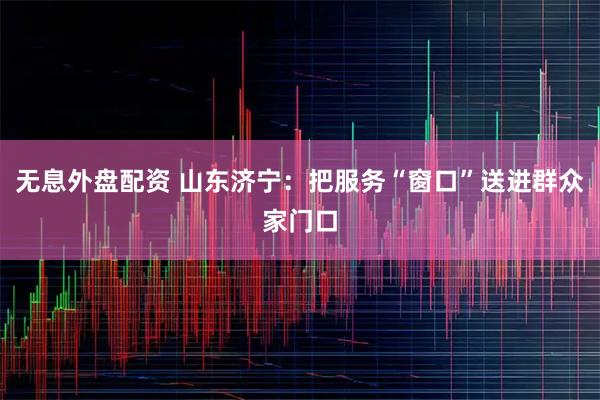 无息外盘配资 山东济宁：把服务“窗口”送进群众家门口