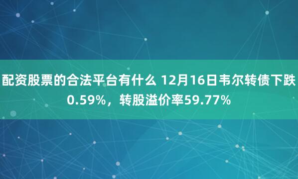 配资股票的合法平台有什么 12月16日韦尔转债下跌0.59%，转股溢价率59.77%