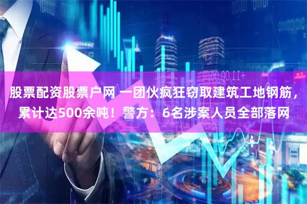 股票配资股票户网 一团伙疯狂窃取建筑工地钢筋，累计达500余吨！警方：6名涉案人员全部落网